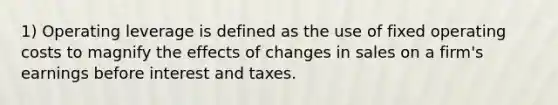 1) Operating leverage is defined as the use of fixed operating costs to magnify the effects of changes in sales on a firm's earnings before interest and taxes.