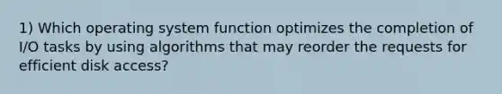 1) Which operating system function optimizes the completion of I/O tasks by using algorithms that may reorder the requests for efficient disk access?