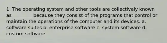 1. The operating system and other tools are collectively known as ________ because they consist of the programs that control or maintain the operations of the computer and its devices. a. software suites b. enterprise software c. system software d. custom software