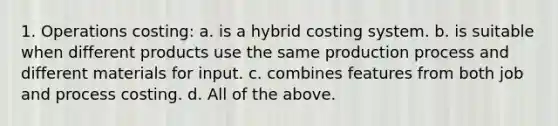 1. Operations costing: a. is a hybrid costing system. b. is suitable when different products use the same production process and different materials for input. c. combines features from both job and process costing. d. All of the above.