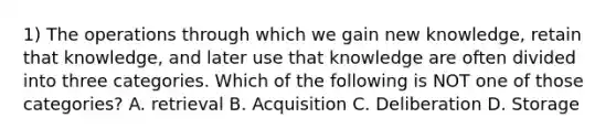 1) The operations through which we gain new knowledge, retain that knowledge, and later use that knowledge are often divided into three categories. Which of the following is NOT one of those categories? A. retrieval B. Acquisition C. Deliberation D. Storage