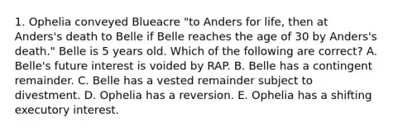 1. Ophelia conveyed Blueacre "to Anders for life, then at Anders's death to Belle if Belle reaches the age of 30 by Anders's death." Belle is 5 years old. Which of the following are correct? A. Belle's future interest is voided by RAP. B. Belle has a contingent remainder. C. Belle has a vested remainder subject to divestment. D. Ophelia has a reversion. E. Ophelia has a shifting executory interest.