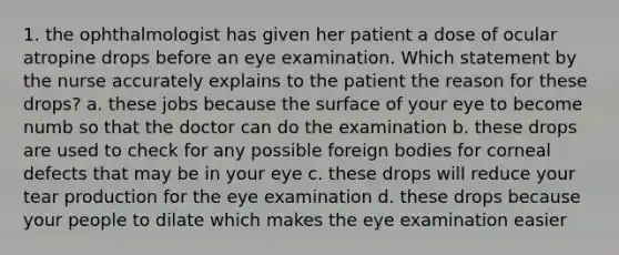 1. the ophthalmologist has given her patient a dose of ocular atropine drops before an eye examination. Which statement by the nurse accurately explains to the patient the reason for these drops? a. these jobs because the surface of your eye to become numb so that the doctor can do the examination b. these drops are used to check for any possible foreign bodies for corneal defects that may be in your eye c. these drops will reduce your tear production for the eye examination d. these drops because your people to dilate which makes the eye examination easier