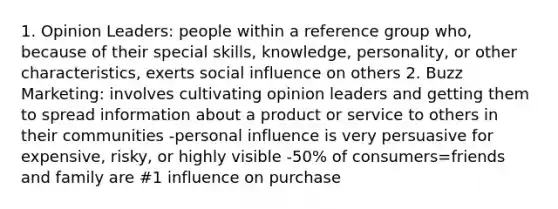 1. Opinion Leaders: people within a reference group who, because of their special skills, knowledge, personality, or other characteristics, exerts social influence on others 2. Buzz Marketing: involves cultivating opinion leaders and getting them to spread information about a product or service to others in their communities -personal influence is very persuasive for expensive, risky, or highly visible -50% of consumers=friends and family are #1 influence on purchase