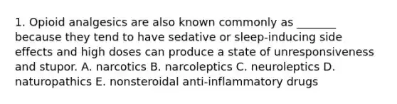 1. Opioid analgesics are also known commonly as _______ because they tend to have sedative or sleep-inducing side effects and high doses can produce a state of unresponsiveness and stupor. A. narcotics B. narcoleptics C. neuroleptics D. naturopathics E. nonsteroidal anti-inflammatory drugs