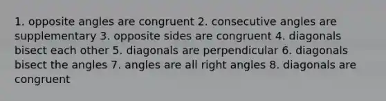 1. opposite angles are congruent 2. <a href='https://www.questionai.com/knowledge/k2j0Ixxxf4-consecutive-angles' class='anchor-knowledge'>consecutive angles</a> are supplementary 3. opposite sides are congruent 4. diagonals bisect each other 5. diagonals are perpendicular 6. diagonals bisect the angles 7. angles are all <a href='https://www.questionai.com/knowledge/kIh722csLJ-right-angle' class='anchor-knowledge'>right angle</a>s 8. diagonals are congruent