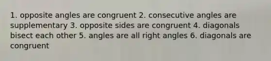 1. opposite angles are congruent 2. consecutive angles are supplementary 3. opposite sides are congruent 4. diagonals bisect each other 5. angles are all right angles 6. diagonals are congruent