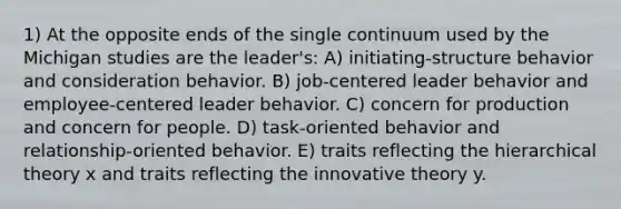 1) At the opposite ends of the single continuum used by the Michigan studies are the leader's: A) initiating-structure behavior and consideration behavior. B) job-centered leader behavior and employee-centered leader behavior. C) concern for production and concern for people. D) task-oriented behavior and relationship-oriented behavior. E) traits reflecting the hierarchical theory x and traits reflecting the innovative theory y.