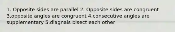 1. Opposite sides are parallel 2. Opposite sides are congruent 3.opposite angles are congruent 4.consecutive angles are supplementary 5.diagnals bisect each other