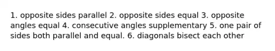 1. opposite sides parallel 2. opposite sides equal 3. opposite angles equal 4. consecutive angles supplementary 5. one pair of sides both parallel and equal. 6. diagonals bisect each other