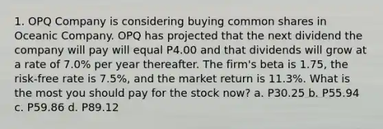 1. OPQ Company is considering buying common shares in Oceanic Company. OPQ has projected that the next dividend the company will pay will equal P4.00 and that dividends will grow at a rate of 7.0% per year thereafter. The firm's beta is 1.75, the risk-free rate is 7.5%, and the market return is 11.3%. What is the most you should pay for the stock now? a. P30.25 b. P55.94 c. P59.86 d. P89.12