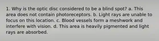 1. Why is the optic disc considered to be a blind spot? a. This area does not contain photoreceptors. b. Light rays are unable to focus on this location. c. Blood vessels form a meshwork and interfere with vision. d. This area is heavily pigmented and light rays are absorbed.