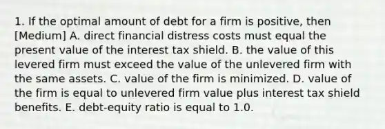 1. If the optimal amount of debt for a firm is positive, then [Medium] A. direct financial distress costs must equal the present value of the interest tax shield. B. the value of this levered firm must exceed the value of the unlevered firm with the same assets. C. value of the firm is minimized. D. value of the firm is equal to unlevered firm value plus interest tax shield benefits. E. debt-equity ratio is equal to 1.0.