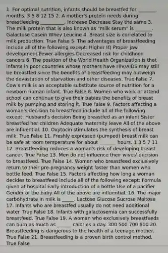 1. For optimal nutrition, infants should be breastfed for ________ months. 3 5 8 12 15 2. A mother's protein needs during breastfeeding __________. Increase Decrease Stay the same 3. The milk protein that is also known as "milk serum" is _______. Galactose Casein Whey Leucine 4. Breast size is correlated to milk production. True False 5. The advantages of breastfeeding include all of the following except: Higher IQ Proper jaw development Fewer allergies Decreased risk for childhood cancers 6. The position of the World Health Organization is that infants in poor countries whose mothers have HIV/AIDS may still be breastfed since the benefits of breastfeeding may outweigh the devastation of starvation and other diseases. True False 7. Cow's milk is an acceptable substitute source of nutrition for a newborn human infant. True False 8. Women who work or attend school can continue to give their babies the benefits of breast milk by pumping and storing it. True False 9. Factors affecting a woman's decision to breastfeed include all of the following except: Husband's decision Being breastfed as an infant Sister breastfed her children Adequate maternity leave All of the above are influential. 10. Oxytocin stimulates the synthesis of breast milk. True False 11. Freshly expressed (pumped) breast milk can be safe at room temperature for about _______ hours. 1 3 5 7 11 12. Breastfeeding reduces a woman's risk of developing breast cancer. True False 13. Men do not influence their wives' decision to breastfeed. True False 14. Women who breastfeed exclusively return to their pre-pregnancy weight faster than women who bottle feed. True False 15. Factors affecting how long a woman decides to breastfeed include all of the following except: Formula given at hospital Early introduction of a bottle Use of a pacifier Gender of the baby All of the above are influential. 16. The major carbohydrate in milk is _____. Lactose Glucose Sucrose Maltose 17. Infants who are breastfed usually do not need additional water. True False 18. Infants with galactosemia can successfully breastfeed. True False 19. A woman who exclusively breastfeeds can burn as much as ______ calories a day. 300 500 700 800 20. Breastfeeding is dangerous to the health of a teenage mother. True False 21. Breastfeeding is a proven birth control method. True False