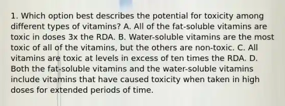 1. Which option best describes the potential for toxicity among different types of vitamins? A. All of the fat-soluble vitamins are toxic in doses 3x the RDA. B. Water-soluble vitamins are the most toxic of all of the vitamins, but the others are non-toxic. C. All vitamins are toxic at levels in excess of ten times the RDA. D. Both the fat-soluble vitamins and the water-soluble vitamins include vitamins that have caused toxicity when taken in high doses for extended periods of time.