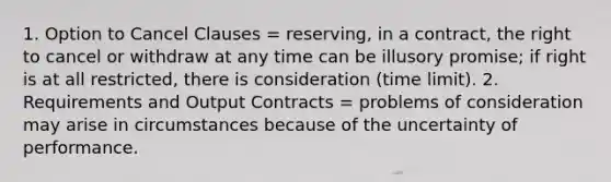 1. Option to Cancel Clauses = reserving, in a contract, the right to cancel or withdraw at any time can be illusory promise; if right is at all restricted, there is consideration (time limit). 2. Requirements and Output Contracts = problems of consideration may arise in circumstances because of the uncertainty of performance.