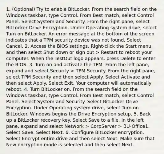 1. (Optional) Try to enable BitLocker. From the search field on the Windows taskbar, type Control. From Best match, select Control Panel. Select System and Security. From the right pane, select BitLocker Drive Encryption. Under Operating system drive, select Turn on BitLocker. An error message at the bottom of the screen indicates that a TPM security device was not found. Select Cancel. 2. Access the BIOS settings. Right-click the Start menu and then select Shut down or sign out > Restart to reboot your computer. When the TestOut logo appears, press Delete to enter the BIOS. 3. Turn on and activate the TPM. From the left pane, expand and select Security > TPM Security. From the right pane, select TPM Security and then select Apply. Select Activate and then select Apply. Select Exit. Your computer will automatically reboot. 4. Turn BitLocker on. From the search field on the Windows taskbar, type Control. From Best match, select Control Panel. Select System and Security. Select BitLocker Drive Encryption. Under Operating system drive, select Turn on BitLocker. Windows begins the Drive Encryption setup. 5. Back up a BitLocker recovery key. Select Save to a file. In the left pane, expand and select Network > CorpServer > BU-Office1. Select Save. Select Next. 6. Configure BitLocker encryption. Select Encrypt entire drive and then select Next. Make sure that New encryption mode is selected and then select Next.