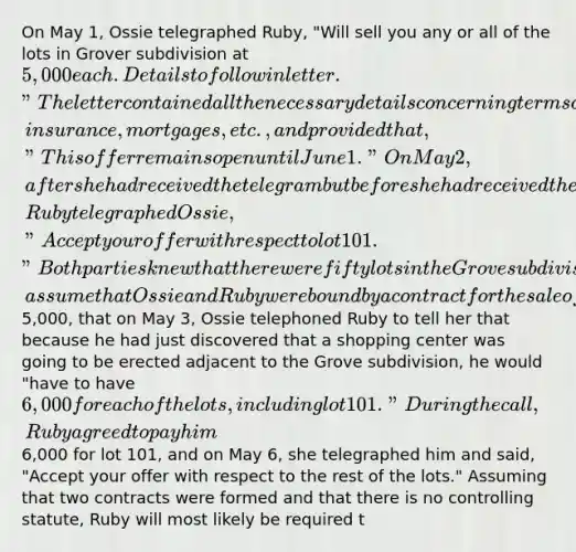 On May 1, Ossie telegraphed Ruby, "Will sell you any or all of the lots in Grover subdivision at 5,000 each. Details to follow in letter." The letter contained all the necessary details concerning terms of payment, insurance, mortgages, etc., and provided that, "This offer remains open until June 1." On May 2, after she had received the telegram but before she had received the letter, Ruby telegraphed Ossie, "Accept your offer with respect to lot 101." Both parties knew that there were fifty lots in the Grove subdivision and that they were numbered 101 through 150. 9. For this question only, assume that Ossie and Ruby were bound by a contract for the sale of lot 101 for5,000, that on May 3, Ossie telephoned Ruby to tell her that because he had just discovered that a shopping center was going to be erected adjacent to the Grove subdivision, he would "have to have 6,000 for each of the lots, including lot 101." During the call, Ruby agreed to pay him6,000 for lot 101, and on May 6, she telegraphed him and said, "Accept your offer with respect to the rest of the lots." Assuming that two contracts were formed and that there is no controlling statute, Ruby will most likely be required t