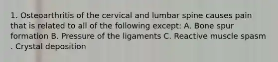 1. Osteoarthritis of the cervical and lumbar spine causes pain that is related to all of the following except: A. Bone spur formation B. Pressure of the ligaments C. Reactive muscle spasm . Crystal deposition