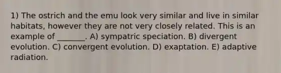 1) The ostrich and the emu look very similar and live in similar habitats, however they are not very closely related. This is an example of _______. A) sympatric speciation. B) divergent evolution. C) convergent evolution. D) exaptation. E) adaptive radiation.