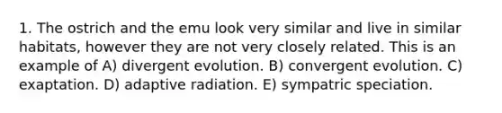 1. The ostrich and the emu look very similar and live in similar habitats, however they are not very closely related. This is an example of A) divergent evolution. B) convergent evolution. C) exaptation. D) adaptive radiation. E) sympatric speciation.