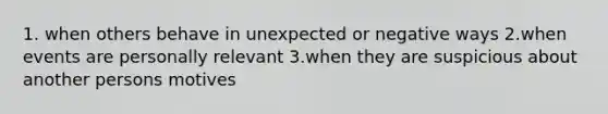 1. when others behave in unexpected or negative ways 2.when events are personally relevant 3.when they are suspicious about another persons motives