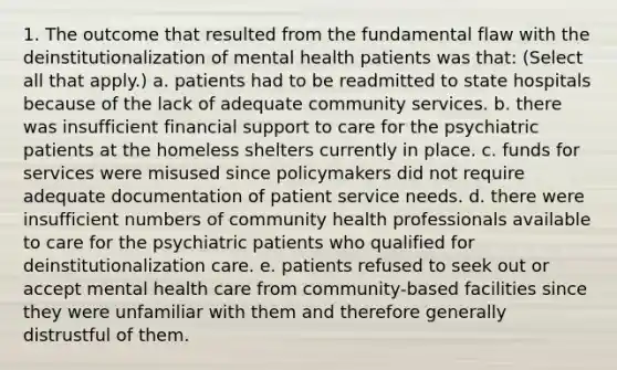 1. The outcome that resulted from the fundamental flaw with the deinstitutionalization of mental health patients was that: (Select all that apply.) a. patients had to be readmitted to state hospitals because of the lack of adequate community services. b. there was insufficient financial support to care for the psychiatric patients at the homeless shelters currently in place. c. funds for services were misused since policymakers did not require adequate documentation of patient service needs. d. there were insufficient numbers of community health professionals available to care for the psychiatric patients who qualified for deinstitutionalization care. e. patients refused to seek out or accept mental health care from community-based facilities since they were unfamiliar with them and therefore generally distrustful of them.