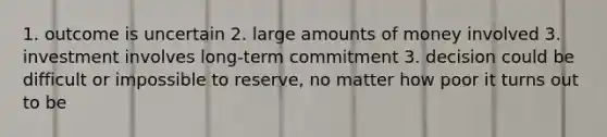 1. outcome is uncertain 2. large amounts of money involved 3. investment involves long-term commitment 3. decision could be difficult or impossible to reserve, no matter how poor it turns out to be