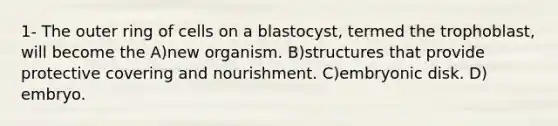 1- The outer ring of cells on a blastocyst, termed the trophoblast, will become the A)​new organism. B)​structures that provide protective covering and nourishment. C)​embryonic disk. D)​embryo.