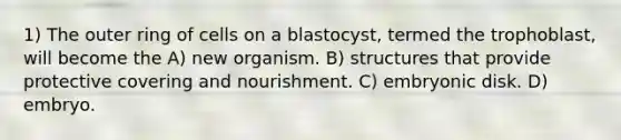 1) The outer ring of cells on a blastocyst, termed the trophoblast, will become the A) new organism. B) structures that provide protective covering and nourishment. C) embryonic disk. D) embryo.