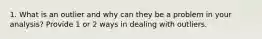 1. What is an outlier and why can they be a problem in your analysis? Provide 1 or 2 ways in dealing with outliers.