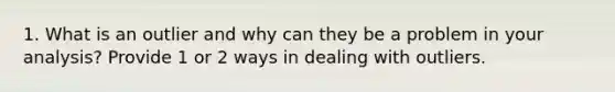 1. What is an outlier and why can they be a problem in your analysis? Provide 1 or 2 ways in dealing with outliers.