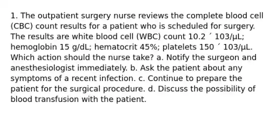 1. The outpatient surgery nurse reviews the complete blood cell (CBC) count results for a patient who is scheduled for surgery. The results are white blood cell (WBC) count 10.2 ´ 103/µL; hemoglobin 15 g/dL; hematocrit 45%; platelets 150 ´ 103/µL. Which action should the nurse take? a. Notify the surgeon and anesthesiologist immediately. b. Ask the patient about any symptoms of a recent infection. c. Continue to prepare the patient for the surgical procedure. d. Discuss the possibility of blood transfusion with the patient.