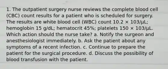 1. The outpatient surgery nurse reviews the complete blood cell (CBC) count results for a patient who is scheduled for surgery. The results are white blood cell (WBC) count 10.2 × 103/µL; hemoglobin 15 g/dL; hematocrit 45%; platelets 150 × 103/µL. Which action should the nurse take? a. Notify the surgeon and anesthesiologist immediately. b. Ask the patient about any symptoms of a recent infection. c. Continue to prepare the patient for the surgical procedure. d. Discuss the possibility of blood transfusion with the patient.