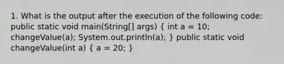 1. What is the output after the execution of the following code: public static void main(String[] args) ( int a = 10; changeValue(a); System.out.println(a); ) public static void changeValue(int a) ( a = 20; )