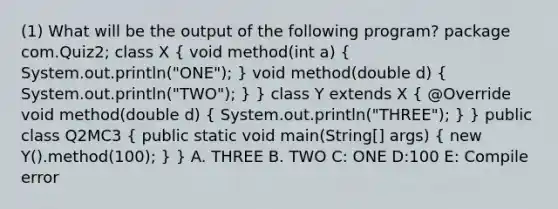 (1) What will be the output of the following program? package com.Quiz2; class X ( void method(int a) { System.out.println("ONE"); ) void method(double d) ( System.out.println("TWO"); ) } class Y extends X ( @Override void method(double d) { System.out.println("THREE"); ) } public class Q2MC3 ( public static void main(String[] args) { new Y().method(100); ) } A. THREE B. TWO C: ONE D:100 E: Compile error