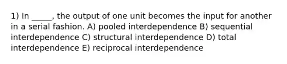 1) In _____, the output of one unit becomes the input for another in a serial fashion. A) pooled interdependence B) sequential interdependence C) structural interdependence D) total interdependence E) reciprocal interdependence