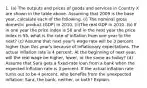 1. (a) The outputs and prices of goods and services in Country X are shown in the table above. Assuming that 2009 is the base year, calculate each of the following. (i) The nominal gross domestic product (GDP) in 2010. (ii)The real GDP in 2010. (b) If in one year the price index is 50 and in the next year the price index is 55, what is the rate of inflation from one year to the next? (c) Assume that next year's wage rate will be 3 percent higher than this year's because of inflationary expectations. The actual inflation rate is 4 percent. At the beginning of next year, will the real wage be higher, lower, or the same as today? (d) Assume that Sara gets a fixed-rate loan from a bank when the expected inflation rate is 3 percent. If the actual inflation rate turns out to be 4 percent, who benefits from the unexpected inflation: Sara, the bank, neither, or both? Explain.