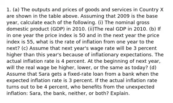 1. (a) The outputs and prices of goods and services in Country X are shown in the table above. Assuming that 2009 is the base year, calculate each of the following. (i) The nominal gross domestic product (GDP) in 2010. (ii)The real GDP in 2010. (b) If in one year the price index is 50 and in the next year the price index is 55, what is the rate of inflation from one year to the next? (c) Assume that next year's wage rate will be 3 percent higher than this year's because of inflationary expectations. The actual inflation rate is 4 percent. At the beginning of next year, will the real wage be higher, lower, or the same as today? (d) Assume that Sara gets a fixed-rate loan from a bank when the expected inflation rate is 3 percent. If the actual inflation rate turns out to be 4 percent, who benefits from the unexpected inflation: Sara, the bank, neither, or both? Explain.