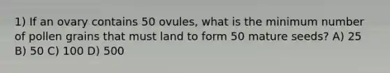 1) If an ovary contains 50 ovules, what is the minimum number of pollen grains that must land to form 50 mature seeds? A) 25 B) 50 C) 100 D) 500