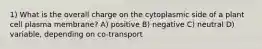 1) What is the overall charge on the cytoplasmic side of a plant cell plasma membrane? A) positive B) negative C) neutral D) variable, depending on co-transport