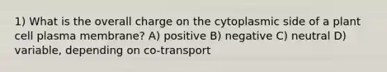 1) What is the overall charge on the cytoplasmic side of a plant cell plasma membrane? A) positive B) negative C) neutral D) variable, depending on co-transport