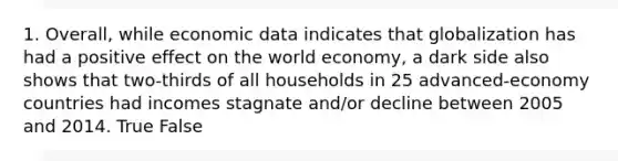 1. Overall, while economic data indicates that globalization has had a positive effect on the world economy, a dark side also shows that two-thirds of all households in 25 advanced-economy countries had incomes stagnate and/or decline between 2005 and 2014. True False