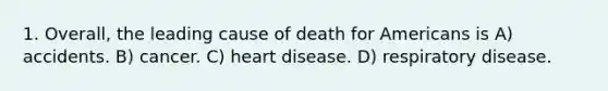 1. Overall, the leading cause of death for Americans is A) accidents. B) cancer. C) heart disease. D) respiratory disease.