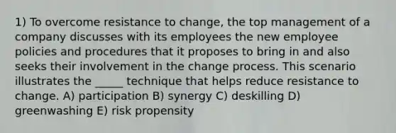 1) To overcome resistance to change, the top management of a company discusses with its employees the new employee policies and procedures that it proposes to bring in and also seeks their involvement in the change process. This scenario illustrates the _____ technique that helps reduce resistance to change. A) participation B) synergy C) deskilling D) greenwashing E) risk propensity