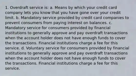 1. Overdraft service is: a. Means by which your credit card company lets you know that you have gone over your credit limit. b. Mandatory service provided by credit card companies to prevent consumers from paying interest on balances. c. Mandatory service for consumers provided by financial institutions to generally approve and pay overdraft transactions when the account holder does not have enough funds to cover the transactions. Financial institutions charge a fee for this service. d. Voluntary service for consumers provided by financial institutions to generally approve and pay overdraft transactions when the account holder does not have enough funds to cover the transactions. Financial institutions charge a fee for this service.