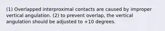 (1) Overlapped interproximal contacts are caused by improper vertical angulation. (2) to prevent overlap, the vertical angulation should be adjusted to +10 degrees.