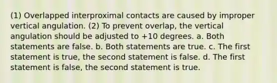 (1) Overlapped interproximal contacts are caused by improper vertical angulation. (2) To prevent overlap, the vertical angulation should be adjusted to +10 degrees. a. Both statements are false. b. Both statements are true. c. The first statement is true, the second statement is false. d. The first statement is false, the second statement is true.