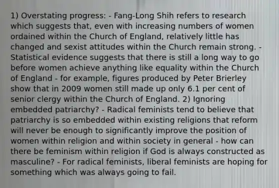 1) Overstating progress: - Fang‐Long Shih refers to research which suggests that, even with increasing numbers of women ordained within the Church of England, relatively little has changed and sexist attitudes within the Church remain strong. - Statistical evidence suggests that there is still a long way to go before women achieve anything like equality within the Church of England - for example, figures produced by Peter Brierley show that in 2009 women still made up only 6.1 per cent of senior clergy within the Church of England. 2) Ignoring embedded patriarchy? - Radical feminists tend to believe that patriarchy is so embedded within existing religions that reform will never be enough to significantly improve the position of women within religion and within society in general - how can there be feminism within religion if God is always constructed as masculine? - For radical feminists, liberal feminists are hoping for something which was always going to fail.