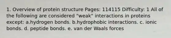 1. Overview of protein structure Pages: 114115 Difficulty: 1 All of the following are considered "weak" interactions in proteins except: a.hydrogen bonds. b.hydrophobic interactions. c. <a href='https://www.questionai.com/knowledge/kvOuFG6fy1-ionic-bonds' class='anchor-knowledge'>ionic bonds</a>. d. peptide bonds. e. van der Waals forces